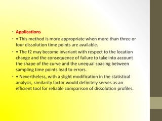 • Applications
• • This method is more appropriate when more than three or
four dissolution time points are available.
• • The f2 may become invariant with respect to the location
change and the consequence of failure to take into account
the shape of the curve and the unequal spacing between
sampling time points lead to errors.
• • Nevertheless, with a slight modification in the statistical
analysis, similarity factor would definitely serves as an
efficient tool for reliable comparison of dissolution profiles.
 