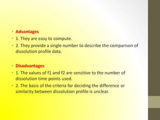 • Advantages
• 1. They are easy to compute.
• 2. They provide a single number to describe the comparison of
dissolution profile data.
• Disadvantages
• 1. The values of f1 and f2 are sensitive to the number of
dissolution time points used.
• 2. The basis of the criteria for deciding the difference or
similarity between dissolution profile is unclear.
 