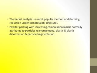 • The heckel analysis is a most popular method of deforming
reduction under compression pressure .
• Powder packing with increasing compression load is normally
attributed to particles rearrangement , elastic & plastic
deformation & particle fragmentation.
 