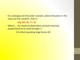 • It is analogous to first order reaction ,where the pores in the
mass are the reactant , that is:
Log 1/E= Ky . P + Kr
• Where….. Ky =material dependent constant inversely
proportional to its yield strength ‘s’
Kr=initial repacking stage hence E0
 