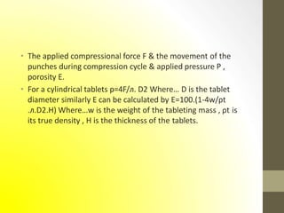 • The applied compressional force F & the movement of the
punches during compression cycle & applied pressure P ,
porosity E.
• For a cylindrical tablets p=4F/л. D2 Where… D is the tablet
diameter similarly E can be calculated by E=100.(1-4w/ρt
.л.D2.H) Where…w is the weight of the tableting mass , ρt is
its true density , H is the thickness of the tablets.
 