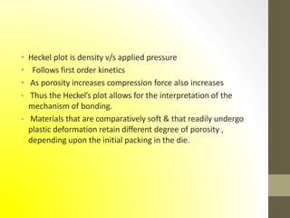 • Heckel plot is density v/s applied pressure
• Follows first order kinetics
• As porosity increases compression force also increases
• Thus the Heckel’s plot allows for the interpretation of the
mechanism of bonding.
• Materials that are comparatively soft & that readily undergo
plastic deformation retain different degree of porosity ,
depending upon the initial packing in the die.
 