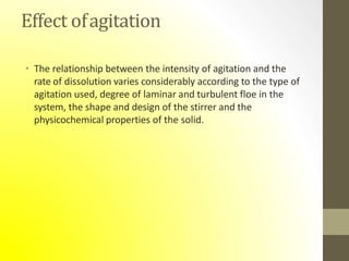 Effect ofagitation
• The relationship between the intensity of agitation and the
rate of dissolution varies considerably according to the type of
agitation used, degree of laminar and turbulent floe in the
system, the shape and design of the stirrer and the
physicochemical properties of the solid.
 