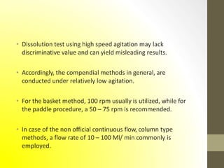 • Dissolution test using high speed agitation may lack
discriminative value and can yield misleading results.
• Accordingly, the compendial methods in general, are
conducted under relatively low agitation.
• For the basket method, 100 rpm usually is utilized, while for
the paddle procedure, a 50 – 75 rpm is recommended.
• In case of the non official continuous flow, column type
methods, a flow rate of 10 – 100 Ml/ min commonly is
employed.
 