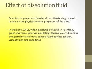 Effect of dissolutionfluid
• Selection of proper medium for dissolution testing depends
largely on the physicochemical properties of the drug.
• In the early 1960s, when dissolution was still in its infancy,
great effort was spent on emulating the in vivo conditions in
the gastrointestinal tract, especially pH, surface tension,
viscosity and sink conditions.
 