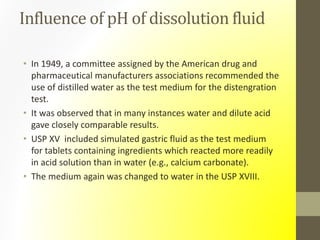 Influence of pH of dissolution fluid
• In 1949, a committee assigned by the American drug and
pharmaceutical manufacturers associations recommended the
use of distilled water as the test medium for the distengration
test.
• It was observed that in many instances water and dilute acid
gave closely comparable results.
• USP XV included simulated gastric fluid as the test medium
for tablets containing ingredients which reacted more readily
in acid solution than in water (e.g., calcium carbonate).
• The medium again was changed to water in the USP XVIII.
 