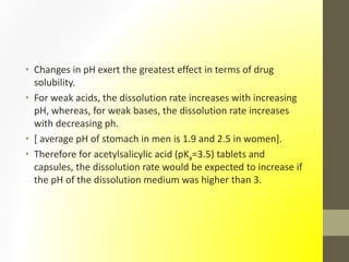 • Changes in pH exert the greatest effect in terms of drug
solubility.
• For weak acids, the dissolution rate increases with increasing
pH, whereas, for weak bases, the dissolution rate increases
with decreasing ph.
• [ average pH of stomach in men is 1.9 and 2.5 in women].
• Therefore for acetylsalicylic acid (pKa=3.5) tablets and
capsules, the dissolution rate would be expected to increase if
the pH of the dissolution medium was higher than 3.
 