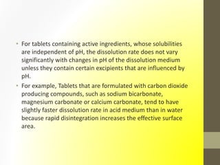 • For tablets containing active ingredients, whose solubilities
are independent of pH, the dissolution rate does not vary
significantly with changes in pH of the dissolution medium
unless they contain certain excipients that are influenced by
pH.
• For example, Tablets that are formulated with carbon dioxide
producing compounds, such as sodium bicarbonate,
magnesium carbonate or calcium carbonate, tend to have
slightly faster dissolution rate in acid medium than in water
because rapid disintegration increases the effective surface
area.
 