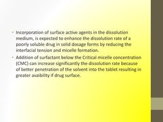 • Incorporation of surface active agents in the dissolution
medium, is expected to enhance the dissolution rate of a
poorly soluble drug in solid dosage forms by reducing the
interfacial tension and micelle formation.
• Addition of surfactant below the Critical micelle concentration
(CMC) can increase significantly the dissolution rate because
of better penetration of the solvent into the tablet resulting in
greater avaibility if drug surface.
 
