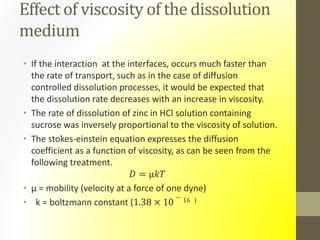 Effect of viscosity of the dissolution
medium
• If the interaction at the interfaces, occurs much faster than
the rate of transport, such as in the case of diffusion
controlled dissolution processes, it would be expected that
the dissolution rate decreases with an increase in viscosity.
• The rate of dissolution of zinc in HCl solution containing
sucrose was inversely proportional to the viscosity of solution.
• The stokes-einstein equation expresses the diffusion
coefficient as a function of viscosity, as can be seen from the
following treatment.
𝐷 = µ𝑘𝑇
• µ = mobility (velocity at a force of one dyne)
• k = boltzmann constant (1.38 × 10
− 16 )
 