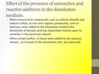 Effect of the presence of unreactive and
reactive additives in the dissolution
medium.
• When neutral ionic compounds, such as sodium chloride and
sodium sulfate, or non ionic organic compounds, such as
dextrose, were added to the dissolution medium the
dissolution of benzoic acid was dependent linearly upon its
solubility in the particular solvent.
• When certain buffers or bases were added to the aqueous
solvent , an increase in the dissolution rate was observed.
 