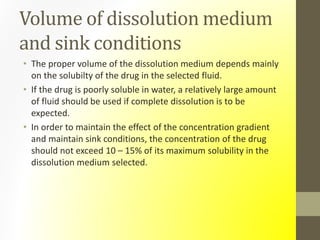 Volume of dissolution medium
and sink conditions
• The proper volume of the dissolution medium depends mainly
on the solubilty of the drug in the selected fluid.
• If the drug is poorly soluble in water, a relatively large amount
of fluid should be used if complete dissolution is to be
expected.
• In order to maintain the effect of the concentration gradient
and maintain sink conditions, the concentration of the drug
should not exceed 10 – 15% of its maximum solubility in the
dissolution medium selected.
 