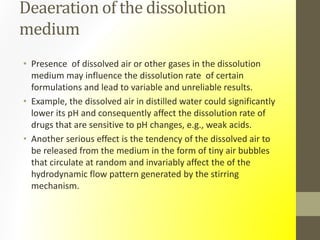 Deaeration of the dissolution
medium
• Presence of dissolved air or other gases in the dissolution
medium may influence the dissolution rate of certain
formulations and lead to variable and unreliable results.
• Example, the dissolved air in distilled water could significantly
lower its pH and consequently affect the dissolution rate of
drugs that are sensitive to pH changes, e.g., weak acids.
• Another serious effect is the tendency of the dissolved air to
be released from the medium in the form of tiny air bubbles
that circulate at random and invariably affect the of the
hydrodynamic flow pattern generated by the stirring
mechanism.
 