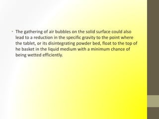 • The gathering of air bubbles on the solid surface could also
lead to a reduction in the specific gravity to the point where
the tablet, or its disintegrating powder bed, float to the top of
he basket in the liquid medium with a minimum chance of
being wetted efficiently.
 