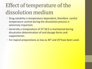 Effect of temperature of the
dissolution medium
• Drug solubility is temperature dependent, therefore careful
temperature control during the dissolution process is
extremely important.
• Generally a temperature of 37°±0.5 is maintained during
dissolution determination of oral dosage forms and
suppositories.
• For topical preparations as low as 30° and 25°have been used.
 