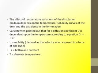 • The effect of temperature variations of the dissolution
medium depends on the temperature/ solubility curves of the
drug and the excipients in the formulation.
• Carstetensen pointed out that for a diffusion coefficient D is
dependent upon the temperature according to equation 𝐷 =
𝑈𝑘𝑇
• U = mobility ( defined as the velocity when exposed to a force
of one dyne)
• k = boltzmann constant
• T = absolute temperature
 
