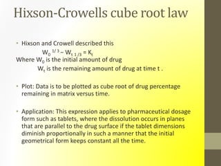 Hixson-Crowells cube root law
• Hixson and Crowell described this
W0
1/ 3 − Wt 1 /3 = Kt
Where W0 is the initial amount of drug
Wt is the remaining amount of drug at time t .
• Plot: Data is to be plotted as cube root of drug percentage
remaining in matrix versus time.
• Application: This expression applies to pharmaceutical dosage
form such as tablets, where the dissolution occurs in planes
that are parallel to the drug surface if the tablet dimensions
diminish proportionally in such a manner that the initial
geometrical form keeps constant all the time.
 
