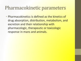 Pharmacokinetic parameters
• Pharmacokinetics is defined as the kinetics of
drug absorption, distribution, metabolism, and
excretion and their relationship with
pharmacologic, therapeutic or toxicologic
response in mans and animals.
 