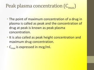 Peak plasma concentration (Cmax)
• The point of maximum concentration of a drug in
plasma is called as peak and the concentration of
drug at peak is known as peak plasma
concentration.
• It is also called as peak height concentration and
maximum drug concentration.
• Cmax is expressed in mcg/ml.
 
