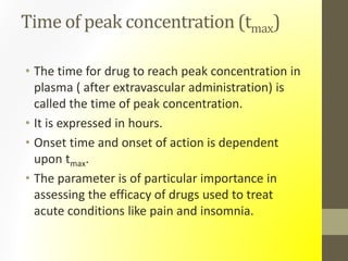 Time of peak concentration (tmax)
• The time for drug to reach peak concentration in
plasma ( after extravascular administration) is
called the time of peak concentration.
• It is expressed in hours.
• Onset time and onset of action is dependent
upon tmax.
• The parameter is of particular importance in
assessing the efficacy of drugs used to treat
acute conditions like pain and insomnia.
 