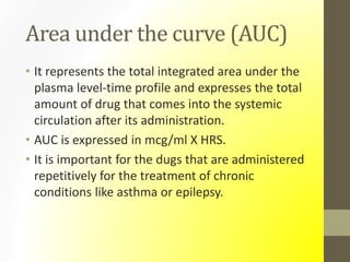 Area under the curve (AUC)
• It represents the total integrated area under the
plasma level-time profile and expresses the total
amount of drug that comes into the systemic
circulation after its administration.
• AUC is expressed in mcg/ml X HRS.
• It is important for the dugs that are administered
repetitively for the treatment of chronic
conditions like asthma or epilepsy.
 