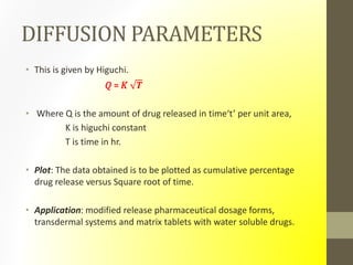 DIFFUSION PARAMETERS
• This is given by Higuchi.
𝑄 = 𝐾 𝑻
• Where Q is the amount of drug released in time‘t’ per unit area,
K is higuchi constant
T is time in hr.
• Plot: The data obtained is to be plotted as cumulative percentage
drug release versus Square root of time.
• Application: modified release pharmaceutical dosage forms,
transdermal systems and matrix tablets with water soluble drugs.
 