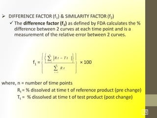  DIFFERENCE FACTOR (f1) & SIMILARITY FACTOR (f2)
 The difference factor (f1) as defined by FDA calculates the %
difference between 2 curves at each time point and is a
measurement of the relative error between 2 curves.
1f = × 100
where, n = number of time points
Rt = % dissolved at time t of reference product (pre change)
Tt = % dissolved at time t of test product (post change)



30
/7



 
  
  
n
R t  T t
 R t
t  1
 t  1 
n
 