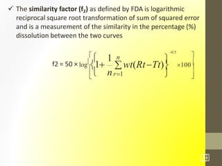  The similarity factor (f2) as defined by FDA is logarithmic
reciprocal square root transformation of sum of squared error
and is a measurement of the similarity in the percentage (%)
dissolution between the two curves



 




100f2 = 50 × log
1
0.5
1 n
wt(RtTt)
nr1
31
/7
 