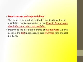 • Data structure and steps to follow:
• This model-independent method is most suitable for the
dissolution profile comparison when three to four or more
dissolution time points are available.
• Determine the dissolution profile of two products (12 units
each) of the test (post-change) and reference (pre-change)
products.
 