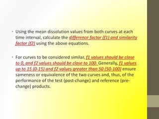 • Using the mean dissolution values from both curves at each
time interval, calculate the difference factor (f1) and similarity
factor (f2) using the above equations.
• For curves to be considered similar, f1 values should be close
to 0, and f2 values should be close to 100. Generally, f1 values
up to 15 (0-15) and f2 values greater than 50 (50-100) ensure
sameness or equivalence of the two curves and, thus, of the
performance of the test (post-change) and reference (pre-
change) products.
 
