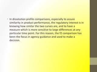 • In dissolution profile comparisons, especially to assure
similarity in product performance, the regulatory interest is in
knowing how similar the two curves are, and to have a
measure which is more sensitive to large differences at any
particular time point. For this reason, the f2 comparison has
been the focus in agency guidance and used to make a
decision.
 