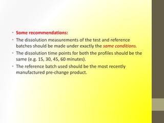 • Some recommendations:
• The dissolution measurements of the test and reference
batches should be made under exactly the same conditions.
• The dissolution time points for both the profiles should be the
same (e.g. 15, 30, 45, 60 minutes).
• The reference batch used should be the most recently
manufactured pre-change product.
 