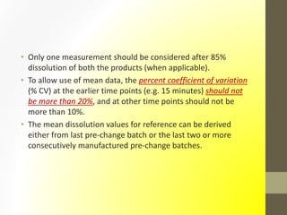 • Only one measurement should be considered after 85%
dissolution of both the products (when applicable).
• To allow use of mean data, the percent coefficient of variation
(% CV) at the earlier time points (e.g. 15 minutes) should not
be more than 20%, and at other time points should not be
more than 10%.
• The mean dissolution values for reference can be derived
either from last pre-change batch or the last two or more
consecutively manufactured pre-change batches.
 