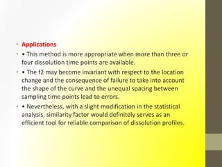 • Applications
• • This method is more appropriate when more than three or
four dissolution time points are available.
• • The f2 may become invariant with respect to the location
change and the consequence of failure to take into account
the shape of the curve and the unequal spacing between
sampling time points lead to errors.
• • Nevertheless, with a slight modification in the statistical
analysis, similarity factor would definitely serves as an
efficient tool for reliable comparison of dissolution profiles.
 