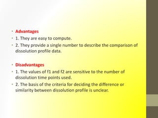 • Advantages
• 1. They are easy to compute.
• 2. They provide a single number to describe the comparison of
dissolution profile data.
• Disadvantages
• 1. The values of f1 and f2 are sensitive to the number of
dissolution time points used.
• 2. The basis of the criteria for deciding the difference or
similarity between dissolution profile is unclear.
 