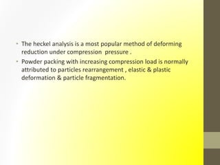 • The heckel analysis is a most popular method of deforming
reduction under compression pressure .
• Powder packing with increasing compression load is normally
attributed to particles rearrangement , elastic & plastic
deformation & particle fragmentation.
 