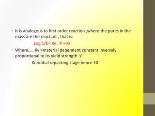 • It is analogous to first order reaction ,where the pores in the
mass are the reactant , that is:
Log 1/E= Ky . P + Kr
• Where….. Ky =material dependent constant inversely
proportional to its yield strength ‘s’
Kr=initial repacking stage hence E0
 