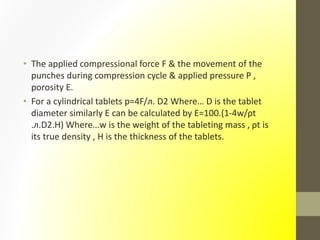 • The applied compressional force F & the movement of the
punches during compression cycle & applied pressure P ,
porosity E.
• For a cylindrical tablets p=4F/л. D2 Where… D is the tablet
diameter similarly E can be calculated by E=100.(1-4w/ρt
.л.D2.H) Where…w is the weight of the tableting mass , ρt is
its true density , H is the thickness of the tablets.
 