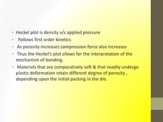 • Heckel plot is density v/s applied pressure
• Follows first order kinetics
• As porosity increases compression force also increases
• Thus the Heckel’s plot allows for the interpretation of the
mechanism of bonding.
• Materials that are comparatively soft & that readily undergo
plastic deformation retain different degree of porosity ,
depending upon the initial packing in the die.
 