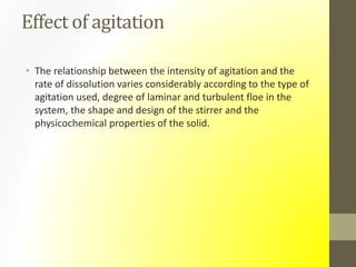 Effect of agitation
• The relationship between the intensity of agitation and the
rate of dissolution varies considerably according to the type of
agitation used, degree of laminar and turbulent floe in the
system, the shape and design of the stirrer and the
physicochemical properties of the solid.
 