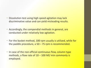 • Dissolution test using high speed agitation may lack
discriminative value and can yield misleading results.
• Accordingly, the compendial methods in general, are
conducted under relatively low agitation.
• For the basket method, 100 rpm usually is utilized, while for
the paddle procedure, a 50 – 75 rpm is recommended.
• In case of the non official continuous flow, column type
methods, a flow rate of 10 – 100 Ml/ min commonly is
employed.
 