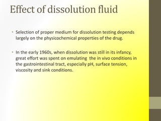 Effect of dissolution fluid
• Selection of proper medium for dissolution testing depends
largely on the physicochemical properties of the drug.
• In the early 1960s, when dissolution was still in its infancy,
great effort was spent on emulating the in vivo conditions in
the gastrointestinal tract, especially pH, surface tension,
viscosity and sink conditions.
 