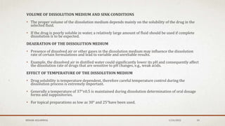 VOLUME OF DISSOLUTION MEDIUM AND SINK CONDITIONS
• The proper volume of the dissolution medium depends mainly on the solubility of the drug in the
selected fluid.
• If the drug is poorly soluble in water, a relatively large amount of fluid should be used if complete
dissolution is to be expected.
DEAERATION OF THE DISSOLUTION MEDIUM
• Presence of dissolved air or other gases in the dissolution medium may influence the dissolution
rate of certain formulations and lead to variable and unreliable results.
• Example, the dissolved air in distilled water could significantly lower its pH and consequently affect
the dissolution rate of drugs that are sensitive to pH changes, e.g., weak acids.
EFFECT OF TEMPERATURE OF THE DISSOLUTION MEDIUM
• Drug solubility is temperature dependent, therefore careful temperature control during the
dissolution process is extremely important.
• Generally a temperature of 37°±0.5 is maintained during dissolution determination of oral dosage
forms and suppositories.
• For topical preparations as low as 30° and 25°have been used.
MEHAK AGGARWAL 1/24/2022 10
 