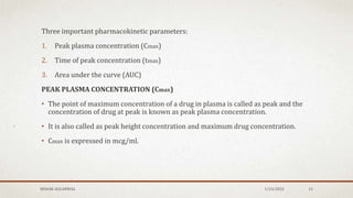 Three important pharmacokinetic parameters:
1. Peak plasma concentration (Cmax)
2. Time of peak concentration (tmax)
3. Area under the curve (AUC)
PEAK PLASMA CONCENTRATION (Cmax)
• The point of maximum concentration of a drug in plasma is called as peak and the
concentration of drug at peak is known as peak plasma concentration.
• It is also called as peak height concentration and maximum drug concentration.
• Cmax is expressed in mcg/ml.
MEHAK AGGARWAL 1/24/2022 12
 