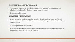 TIME OF PEAK CONCENTRATION (tmax)
• The time for drug to reach peak concentration in plasma ( after extravascular
administration) is called the time of peak concentration.
• It is expressed in hours.
AREA UNDER THE CURVE (AUC)
• It represents the total integrated area under the plasma level- time profile and
expresses the total amount of drug that comes into the systemic circulation after its
administration.
• AUC is expressed in mcg/ml X HRS.
• It is important for the dugs that are administered repetitively for the treatment of
chronic conditions like asthma or epilepsy.
MEHAK AGGARWAL 1/24/2022 13
 