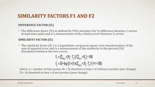 SIMILARITY FACTORS F1 AND F2
DIFFERENCE FACTOR (f1)
• The difference factor (f1) as defined by FDA calculates the % difference between 2 curves
at each time point and is a measurement of the relative error between 2 curves.
SIMILARITY FACTOR (f2)
• The similarity factor (f2 ) is a logarithmic reciprocal square root transformation of the
sum of squared error and is a measurement of the similarity in the percent (%)
dissolution between the two curves.
MEHAK AGGARWAL 1/24/2022 14
where, n = number of time points, Rt = % dissolved at time t of reference product (pre change),
Tt = % dissolved at time t of test product (post change)
 