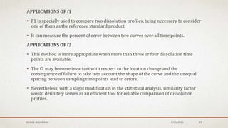 APPLICATIONS OF f1
• F1 is specially used to compare two dissolution profiles, being necessary to consider
one of them as the reference standard product.
• It can measure the percent of error between two curves over all time points.
APPLICATIONS OF f2
• This method is more appropriate when more than three or four dissolution time
points are available.
• The f2 may become invariant with respect to the location change and the
consequence of failure to take into account the shape of the curve and the unequal
spacing between sampling time points lead to errors.
• Nevertheless, with a slight modification in the statistical analysis, similarity factor
would definitely serves as an efficient tool for reliable comparison of dissolution
profiles.
MEHAK AGGARWAL 1/24/2022 15
 