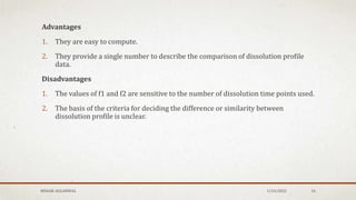 Advantages
1. They are easy to compute.
2. They provide a single number to describe the comparison of dissolution profile
data.
Disadvantages
1. The values of f1 and f2 are sensitive to the number of dissolution time points used.
2. The basis of the criteria for deciding the difference or similarity between
dissolution profile is unclear.
MEHAK AGGARWAL 1/24/2022 16
 