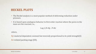 HECKEL PLOTS
• The Heckel analysis is a most popular method of deforming reduction under
pressure.
• It is based upon analogous behavior to first order reaction where the pores in the
mass are the reactant, i.e.,
Log 1/E=Ky . P+Kr
where,
Ky=material dependent constant but inversely proportional to its yield strength(S)
Kr=related packing stage [E0].
MEHAK AGGARWAL 1/24/2022 17
 