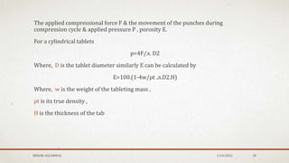 The applied compressional force F & the movement of the punches during
compression cycle & applied pressure P , porosity E.
For a cylindrical tablets
p=4F/л. D2
Where, D is the tablet diameter similarly E can be calculated by
E=100.(1-4w/ρt .л.D2.H)
Where, w is the weight of the tableting mass ,
ρt is its true density ,
H is the thickness of the tab
MEHAK AGGARWAL 1/24/2022 18
 